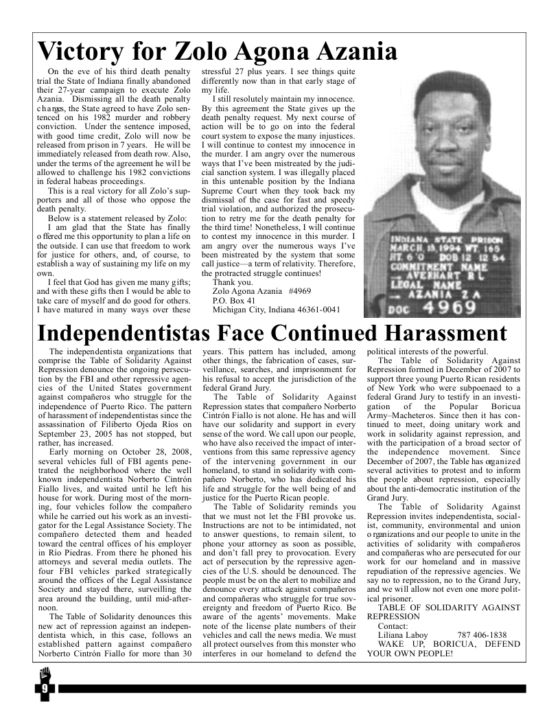 Victory for Zolo Agona Azania  On the eve of his third death penalty trial the State of Indiana finally abandoned their 27-year campaign 1o execute Zolo Azania. Dismissing all the death penalty changs, the State agreed to have Zolo sen- tenced on his 1982 murder and robbery conviction. Under the sentence imposed, with good time credit, Zolo will now be released from prison in 7 years. He will be immediately released from death row. Also, under the terms of the agreement he will be allowed to challenge his 1982 convictions in federal habeas proceedings.  “This is a real victory for all Zolo’s sup- porters and all of those who oppose the death penalty.  Below is a statement released by Zolo:  I’am glad that the State has finally o fred me this opportunity o plan a lfe on the outside. I can use that freedom to work for justice for others, and, of course, to establish a way of sustaining my life on’ my  I feel that God has given me many gifis; ‘and with these gifts then 1 would be able to take care of myself and do good for others I’have matured in many ways over these  stressful 27 plus years. I see things quite differently now than in that carly stage of my life.  il resolutely maintain my innocence. By this agreement the State gives up the déath penalty request. My next course of action will be to go on into the federal court system to expose the many injustices. Lwill Continue to contest my innocence in the murder. | am angry over the numerous ways that I’ve been mistreated by the judi- cial sanction system. | was illegally piaced in this untenable position by the Indiana Supreme Court when they took back my dismissal of the case for fast and speedy trial violation, and authorized the prosecu- ton 1o retry me for the death penalty for the third time! Nonetheless, | will continue to contest my innocence in this murder. | am angry over the numerous ways I’ve been mistreated by the system that some call justice-a term of relativity. Therefore, the protracted struggle continues!  “Thank you.  Zolo Agona Azania #4969  PO. Box 41  Michigan City, Indiana 46361-0041  INDLANA STATE DRiscM NARCH, 18,1954 WT. 165  HT.6°C DO |2 (2 54 COMMITNENT NANE  L AVERNART R L LEGAL NANE  — AZANIA Z A  poc 4969  Independentistas Face Continued Harassment  ‘The independenista organizations that comprise the Table of Solidarity Against Repression denounce the ongoing perse tion by the FBI and other repressive agen- cies of the United States government against compafieros who struggle for the independence of Puerto Rico. The pattern of harassment of independentistas since the assassination of Filiberto Ojeda Rios on September 23, 2005 has not stopped, but rather, has increased.  Early morning on October 28, 2008, several vehicles full of FBI agents pene. trated the neighborhood where the well knownindependentista Norberto. Cintron Fiallo lives, and waited until he left his house for wark. During most of the morn- ing, four vehicles follow the compafiero while he carried out his work as an investi- ator for the Legal Assistance Society. The Companero detected them and headed toward the central offices of his employer in Rio Piedras. From there he phoned his attomeys and several media outlets. The four FBI vehicles parked strategically around the offices of the Legal Assistance Society and stayed there, surveilling the area around the building, untl mid-afler-  ‘The Table of Solidarity denounces this new act of repression against an indepen- dentista which, in this case, follows an established pattern against” compaficro Norberto Cintzon Fiallo for more than 30  years. This pattem has included, among other things, the fabrication of cases, sur- veillance, searches, and imprisonment for his refusal 10 accept the jurisdiction of the foderal Grand Jury.  The Table of Solidarity Against Repression states that companero Norberto Cintrén Fiallo is not alone. He has and will have our solidarity and support in every sense of the ward. We call upon our people, who have also received the impact of inter. Ventions from this same reprassive agency of the intervening government in our homeland, to stand in soldarity with com- pafiero Norberto, who has dedicated his. life and struggle for the well being of and Justice for the Puerto Rican people.  The Table of Solidarity reminds you that we must not let the FBI provoke us. Instructions are not to be intimidated, not to answer questions, to remain silent, to phone your attorney as soon as possible, and don’t fall prey to provocation. Every act of persecution by the repressive ager- cies of the LS. should be denounced. The peaple must be on the alert to mobilize and denounce every attack against compafieros and compaeras who struggle for true sov- ercignty and freedom of Puerto Rico. Be aware of the agents’ movements. Make Rote of the license plate numbers of their vehicles and call the news media. We must all proteet ourselves from this monster who interferes in our homeland to defend the  political interests of the powerful,  The Table of Solidarity Against Repression formed in December of 2007 o support three young Puerto Rican residents. of New York who were subpoenaed to a federal Grand Jury to testify in an investi- gation of the Popular  Boricua ‘Army-Macheteros. Since then it has con- tinued 1o meet, doing unitary work and work in solidarity against repression, and with the participation of a broad sector of the independence movement.  Since December of 2007, the Table has arganized several activities fo protest and 1o inform the people about repression, especially about the anti-democratic instiution of the Grand Jury.  The Table of Solidarity Against Repression invites independentista, social- ist, community, environmental and union o rgmizations and our people to unite n the activities of solidarity with compafieros ‘and comparieras who are perseeuted for our work for our homeland and in massive repudiation of the repressive agencies. We say no to repression, no to the Grand Jury, and we will allow not even one more polit. ical prisoner,  TABLE OF SOLIDARITY AGAINST REPRESSION  Contact:  Liliana Laboy 787 406-1838  WAKE UP, BORICUA, DEFEND YOUR OWN PEOPLE!  
